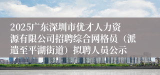 2025广东深圳市优才人力资源有限公司招聘综合网格员（派遣至平湖街道）拟聘人员公示