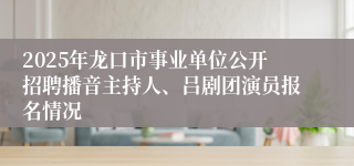 2025年龙口市事业单位公开招聘播音主持人、吕剧团演员报名情况