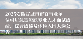 2025安徽宣城市市直事业单位引进急需紧缺专业人才面试成绩、综合成绩及体检入围人选公告