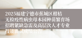 2025福建宁德市蕉城区柑桔无检疫性病虫母本园种苗繁育场招聘紧缺急需及高层次人才专业技能面试成绩公告