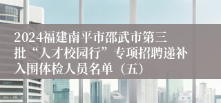 2024福建南平市邵武市第三批“人才校园行”专项招聘递补入围体检人员名单（五）