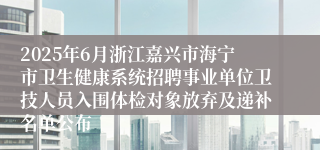 2025年6月浙江嘉兴市海宁市卫生健康系统招聘事业单位卫技人员入围体检对象放弃及递补名单公布