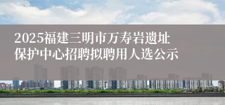 2025福建三明市万寿岩遗址保护中心招聘拟聘用人选公示