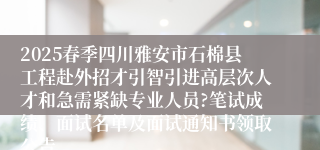 2025春季四川雅安市石棉县工程赴外招才引智引进高层次人才和急需紧缺专业人员?笔试成绩、面试名单及面试通知书领取公告
