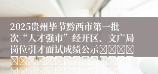 2025贵州毕节黔西市第一批次“人才强市”经开区、文广局岗位引才面试成绩公示																																											2025-07-07