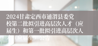 2024甘肃定西市通渭县委党校第二批拟引进高层次人才（应届生）和第一批拟引进高层次人才（应届生）公告