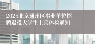 2025北京通州区事业单位招聘退役大学生士兵体检通知