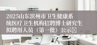 2025山东滨州市卫生健康系统医疗卫生机构招聘博士研究生拟聘用人员（第一批）公示	