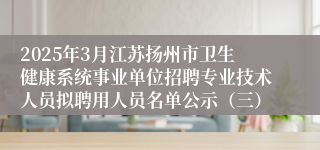 2025年3月江苏扬州市卫生健康系统事业单位招聘专业技术人员拟聘用人员名单公示（三）