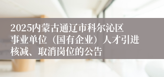 2025内蒙古通辽市科尔沁区事业单位（国有企业）人才引进核减、取消岗位的公告