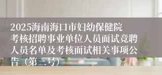 2025海南海口市妇幼保健院考核招聘事业单位人员面试竞聘人员名单及考核面试相关事项公告（第三号）