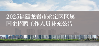 2025福建龙岩市永定区区属国企招聘工作人员补充公告