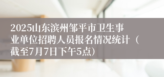 2025山东滨州邹平市卫生事业单位招聘人员报名情况统计（截至7月7日下午5点）