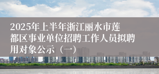 2025年上半年浙江丽水市莲都区事业单位招聘工作人员拟聘用对象公示（一）