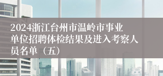 2024浙江台州市温岭市事业单位招聘体检结果及进入考察人员名单（五）