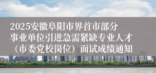 2025安徽阜阳市界首市部分事业单位引进急需紧缺专业人才（市委党校岗位）面试成绩通知