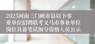 2025河南三门峡市县以下事业单位招聘联考义马市事业单位岗位具备笔试加分资格人员公示