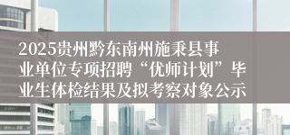 2025贵州黔东南州施秉县事业单位专项招聘“优师计划”毕业生体检结果及拟考察对象公示