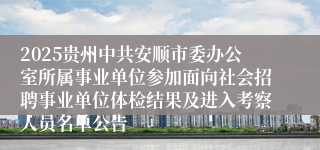 2025贵州中共安顺市委办公室所属事业单位参加面向社会招聘事业单位体检结果及进入考察人员名单公告