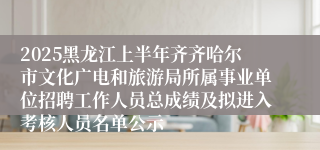 2025黑龙江上半年齐齐哈尔市文化广电和旅游局所属事业单位招聘工作人员总成绩及拟进入考核人员名单公示
