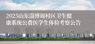 2025山东淄博周村区卫生健康系统公费医学生体检考察公告