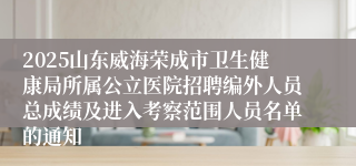 2025山东威海荣成市卫生健康局所属公立医院招聘编外人员总成绩及进入考察范围人员名单的通知