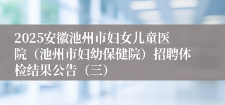 2025安徽池州市妇女儿童医院（池州市妇幼保健院）招聘体检结果公告（三）