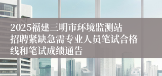 2025福建三明市环境监测站招聘紧缺急需专业人员笔试合格线和笔试成绩通告