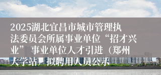 2025湖北宜昌市城市管理执法委员会所属事业单位“招才兴业” 事业单位人才引进（郑州大学站）拟聘用人员公示