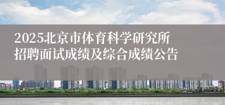2025北京市体育科学研究所招聘面试成绩及综合成绩公告