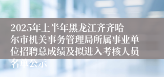 2025年上半年黑龙江齐齐哈尔市机关事务管理局所属事业单位招聘总成绩及拟进入考核人员名单公示