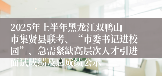 2025年上半年黑龙江双鸭山市集贤县联考、“市委书记进校园”、急需紧缺高层次人才引进面试成绩及总成绩公示