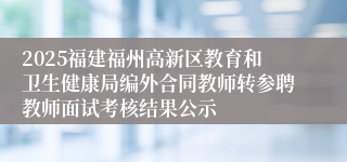 2025福建福州高新区教育和卫生健康局编外合同教师转参聘教师面试考核结果公示