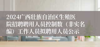 2024广西壮族自治区生殖医院招聘聘用人员控制数（非实名编）工作人员拟聘用人员公示