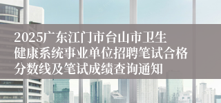 2025广东江门市台山市卫生健康系统事业单位招聘笔试合格分数线及笔试成绩查询通知