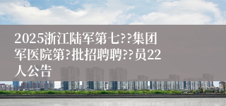 2025浙江陆军第七??集团军医院第?批招聘聘??员22人公告