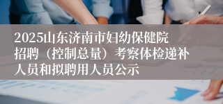 2025山东济南市妇幼保健院招聘（控制总量）考察体检递补人员和拟聘用人员公示