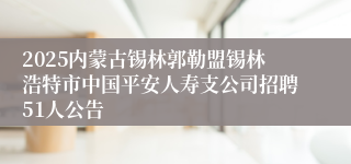 2025内蒙古锡林郭勒盟锡林浩特市中国平安人寿支公司招聘51人公告