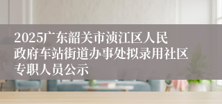 2025广东韶关市浈江区人民政府车站街道办事处拟录用社区专职人员公示