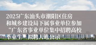 2025广东汕头市潮阳区住房和城乡建设局下属事业单位参加“广东省事业单位集中招聘高校毕业生”拟聘人选公示