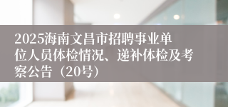 2025海南文昌市招聘事业单位人员体检情况、递补体检及考察公告（20号）