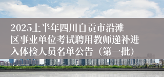 2025上半年四川自贡市沿滩区事业单位考试聘用教师递补进入体检人员名单公告（第一批）