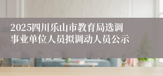 2025四川乐山市教育局选调事业单位人员拟调动人员公示