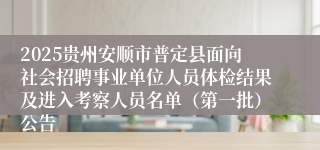 2025贵州安顺市普定县面向社会招聘事业单位人员体检结果及进入考察人员名单（第一批）公告