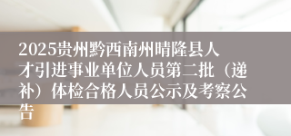 2025贵州黔西南州晴隆县人才引进事业单位人员第二批（递补）体检合格人员公示及考察公告