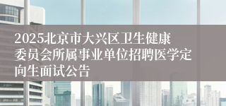2025北京市大兴区卫生健康委员会所属事业单位招聘医学定向生面试公告