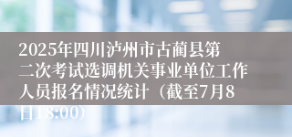 2025年四川泸州市古蔺县第二次考试选调机关事业单位工作人员报名情况统计（截至7月8日18:00）