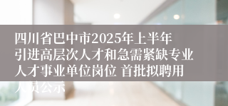 四川省巴中市2025年上半年引进高层次人才和急需紧缺专业人才事业单位岗位 首批拟聘用人员公示