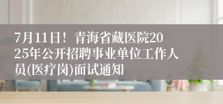 7月11日！青海省藏医院2025年公开招聘事业单位工作人员(医疗岗)面试通知