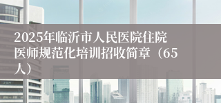 2025年临沂市人民医院住院医师规范化培训招收简章（65人）